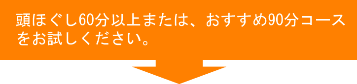 頭ほぐし60分以上または、おすすめ90分コースをお試しください。